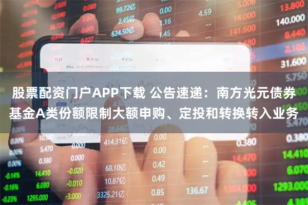 股票配资门户APP下载 公告速递：南方光元债券基金A类份额限制大额申购、定投和转换转入业务