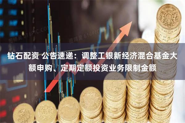 钻石配资 公告速递：调整工银新经济混合基金大额申购、定期定额投资业务限制金额
