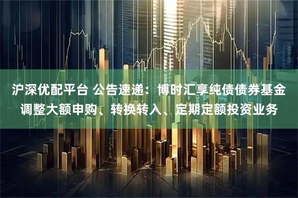 沪深优配平台 公告速递：博时汇享纯债债券基金调整大额申购、转换转入、定期定额投资业务