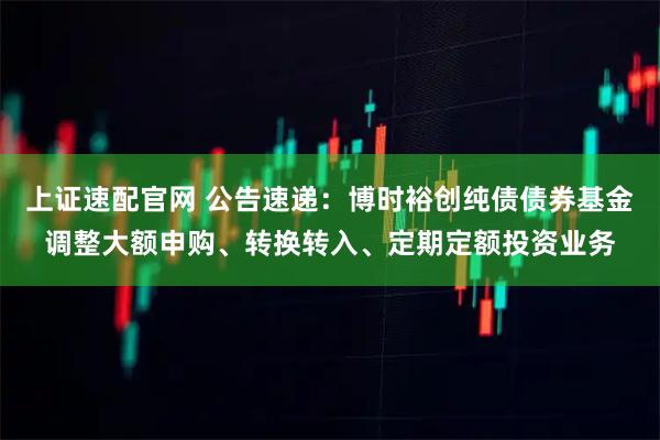 上证速配官网 公告速递：博时裕创纯债债券基金调整大额申购、转换转入、定期定额投资业务