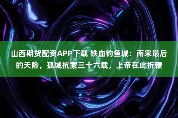 山西期货配资APP下载 铁血钓鱼城：南宋最后的天险，孤城抗蒙三十六载，上帝在此折鞭