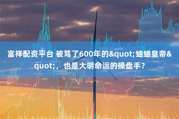 富祥配资平台 被骂了600年的"蛐蛐皇帝"，也是大明命运的操盘手？