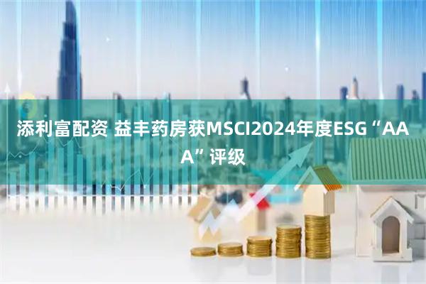 添利富配资 益丰药房获MSCI2024年度ESG“AAA”评级
