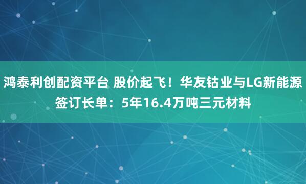 鸿泰利创配资平台 股价起飞！华友钴业与LG新能源签订长单：5年16.4万吨三元材料