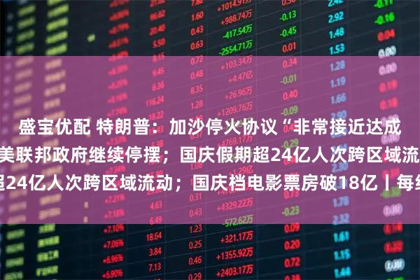 盛宝优配 特朗普：加沙停火协议“非常接近达成”，本周末或去中东；美联邦政府继续停摆；国庆假期超24亿人次跨区域流动；国庆档电影票房破18亿丨每经早参