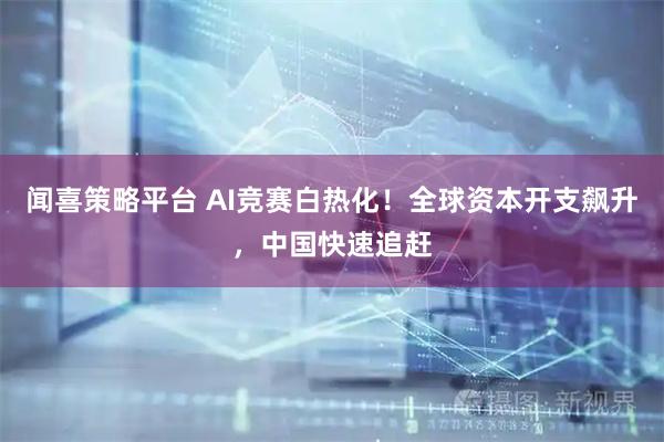 闻喜策略平台 AI竞赛白热化!全球资本开支飙升,中国快速追赶