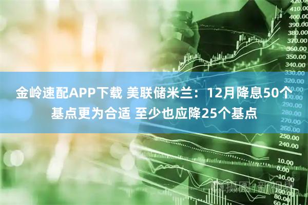 金岭速配APP下载 美联储米兰：12月降息50个基点更为合适 至少也应降25个基点