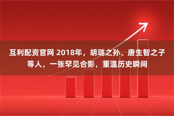 互利配资官网 2018年，胡琏之孙、唐生智之子等人，一张罕见合影，重温历史瞬间