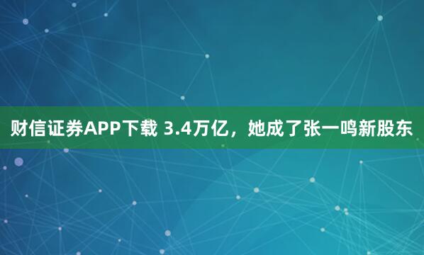 财信证券APP下载 3.4万亿，她成了张一鸣新股东
