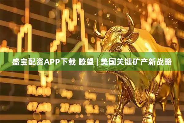 盛宝配资APP下载 瞭望 | 美国关键矿产新战略