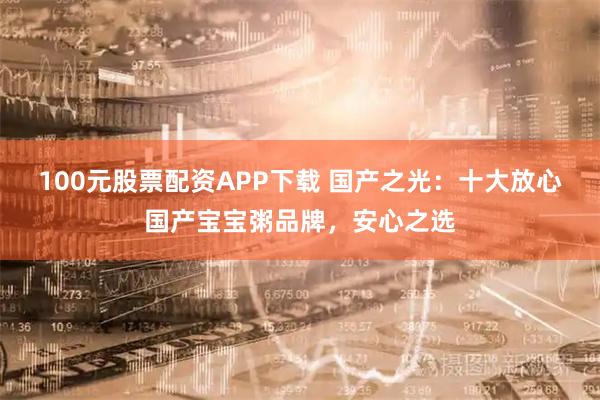 100元股票配资APP下载 国产之光：十大放心国产宝宝粥品牌，安心之选