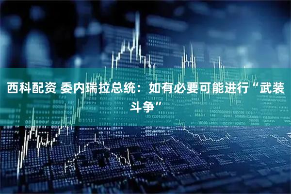 西科配资 委内瑞拉总统：如有必要可能进行“武装斗争”