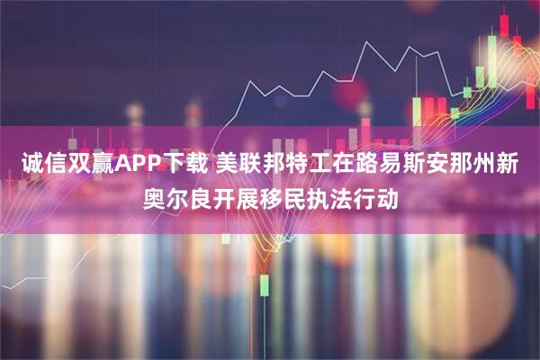 诚信双赢APP下载 美联邦特工在路易斯安那州新奥尔良开展移民执法行动