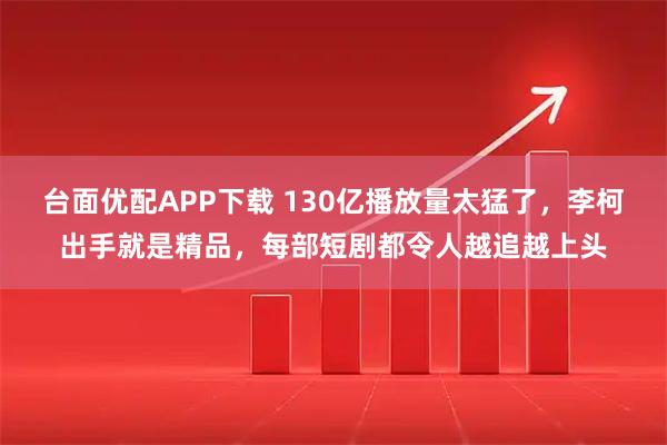 台面优配APP下载 130亿播放量太猛了，李柯出手就是精品，每部短剧都令人越追越上头