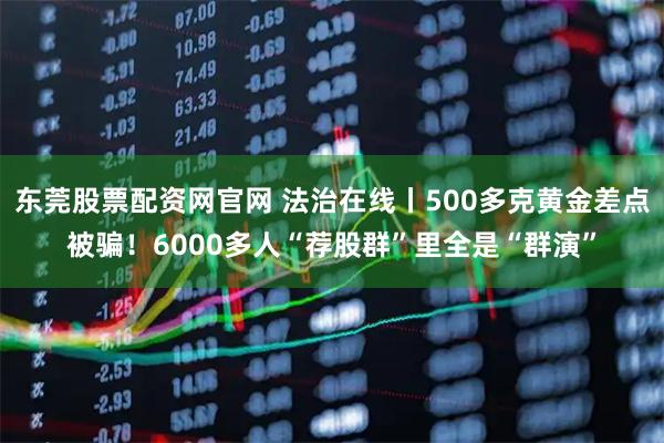 东莞股票配资网官网 法治在线丨500多克黄金差点被骗！6000多人“荐股群”里全是“群演”