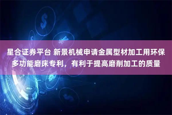 星合证券平台 新景机械申请金属型材加工用环保多功能磨床专利，有利于提高磨削加工的质量