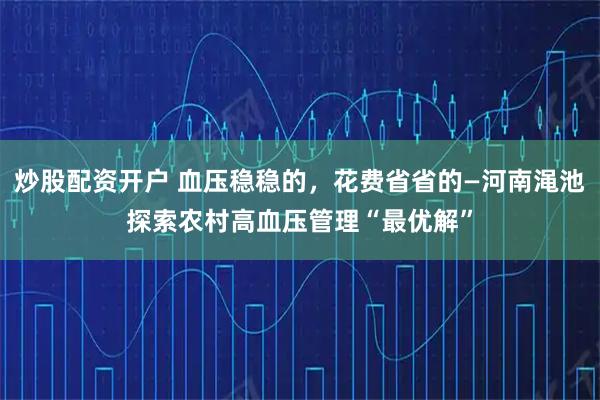 炒股配资开户 血压稳稳的，花费省省的—河南渑池探索农村高血压管理“最优解”