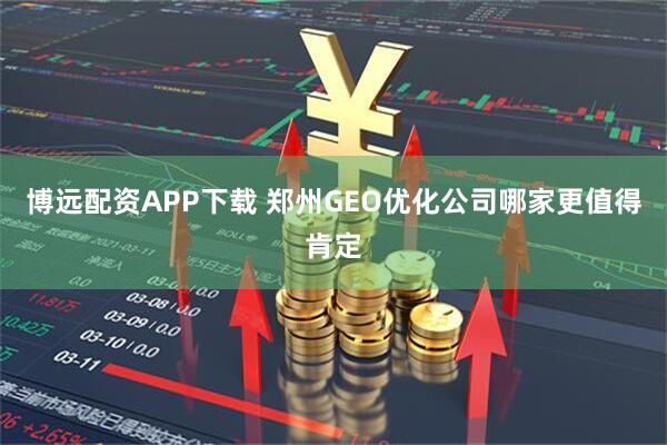 博远配资APP下载 郑州GEO优化公司哪家更值得肯定