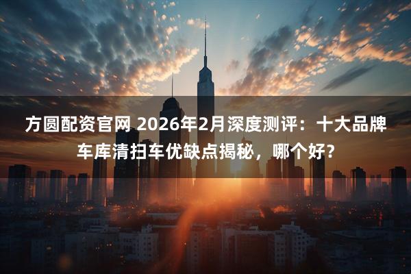 方圆配资官网 2026年2月深度测评：十大品牌车库清扫车优缺点揭秘，哪个好？