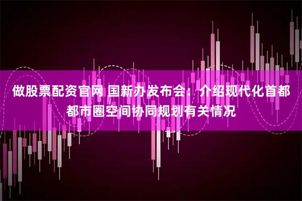做股票配资官网 国新办发布会：介绍现代化首都都市圈空间协同规划有关情况