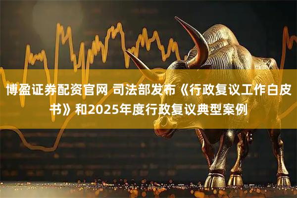 博盈证券配资官网 司法部发布《行政复议工作白皮书》和2025年度行政复议典型案例
